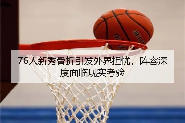 76人新秀骨折引发外界担忧，阵容深度面临现实考验